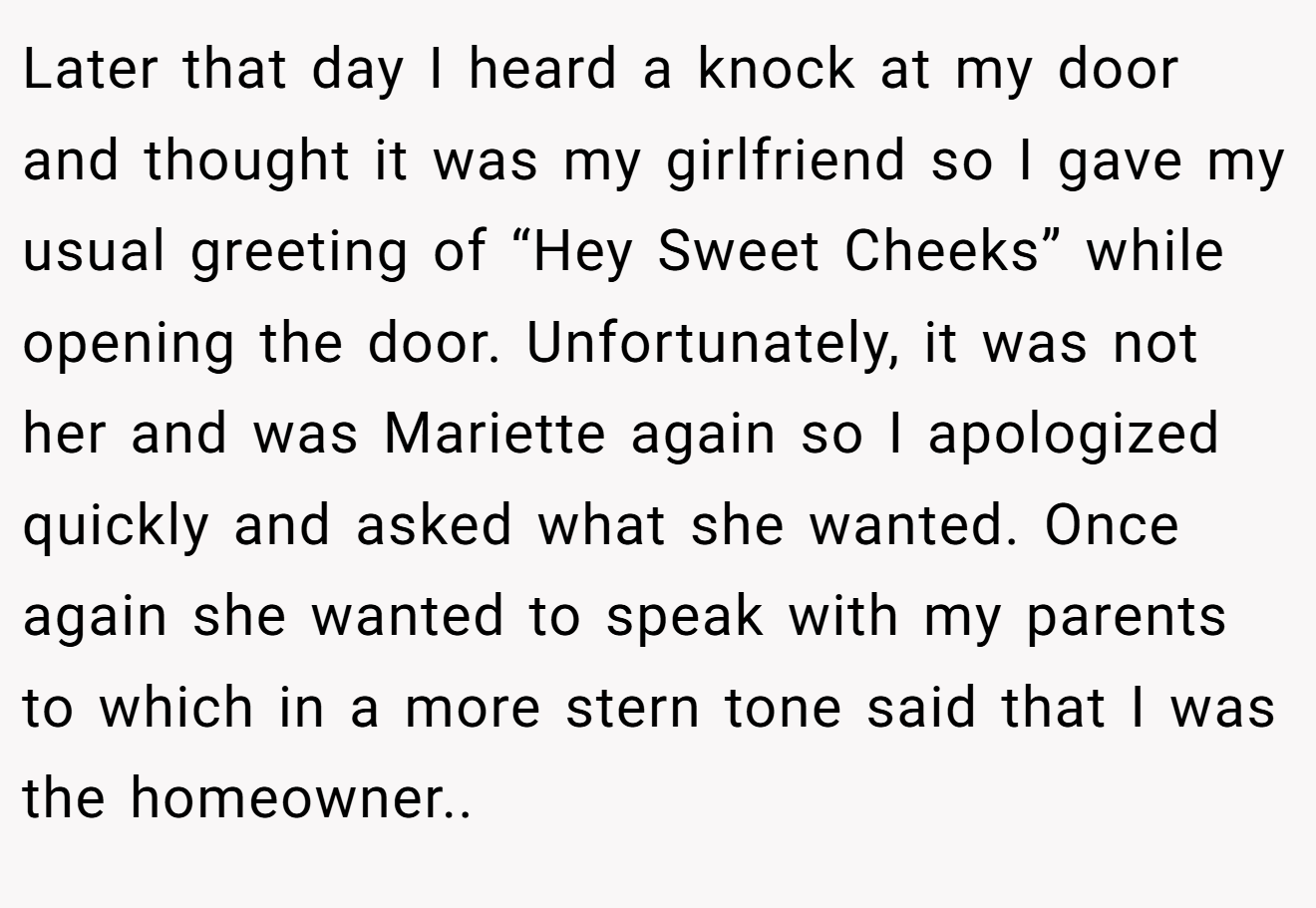 Later that day I heard a knock at my door and thought it was my girlfriend so I gave my usual greeting of “Hey Sweet Cheeks” while opening the door. Unfortunately, it was not her and was Mariette again so I apologized quickly and asked what she wanted. Once again she wanted to speak with my parents to which in a more stern tone said that I was the homeowner.. ​