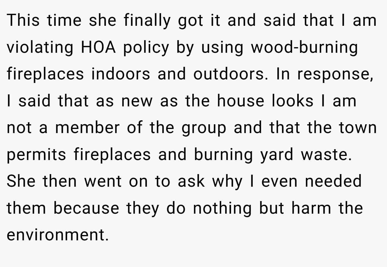 This time she finally got it and said that I am violating HOA policy by using wood-burning fireplaces indoors and outdoors. In response, I said that as new as the house looks I am not a member of the group and that the town permits fireplaces and burning yard waste. She then went on to ask why I even needed them because they do nothing but harm the environment.