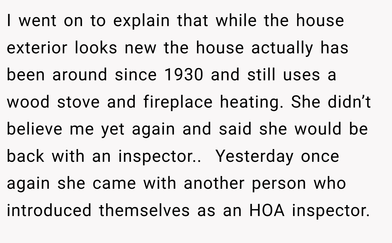 I went on to explain that while the house exterior looks new the house actually has been around since 1930 and still uses a wood stove and fireplace heating. She didn’t believe me yet again and said she would be back with an inspector.. ​ Yesterday once again she came with another person who introduced themselves as an HOA inspector.