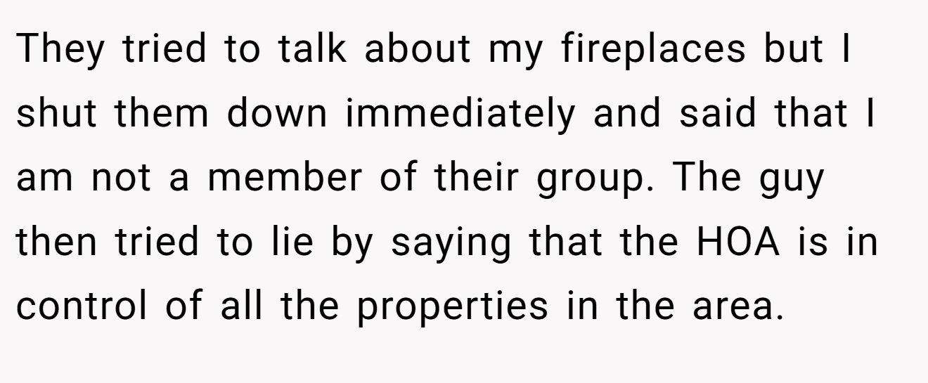 They tried to talk about my fireplaces but I shut them down immediately and said that I am not a member of their group. The guy then tried to lie by saying that the HOA is in control of all the properties in the area.