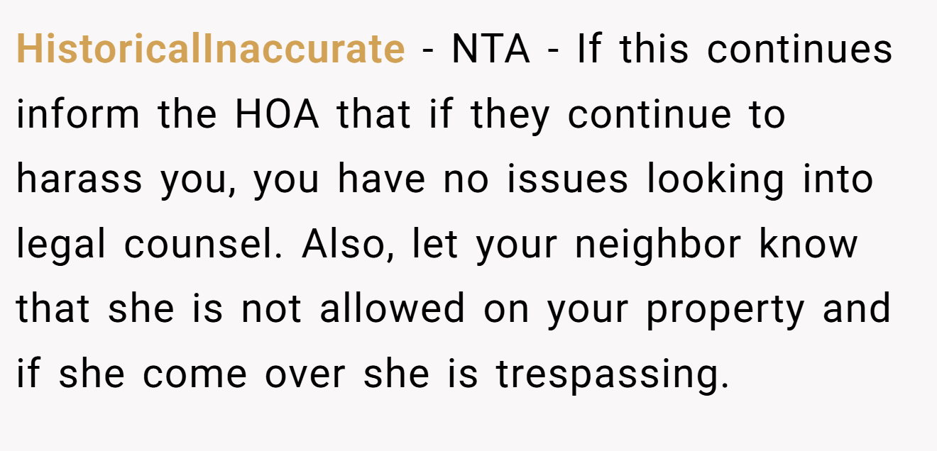 HistoricalInaccurate − NTA - If this continues inform the HOA that if they continue to harass you, you have no issues looking into legal counsel. Also, let your neighbor know that she is not allowed on your property and if she come over she is trespassing.