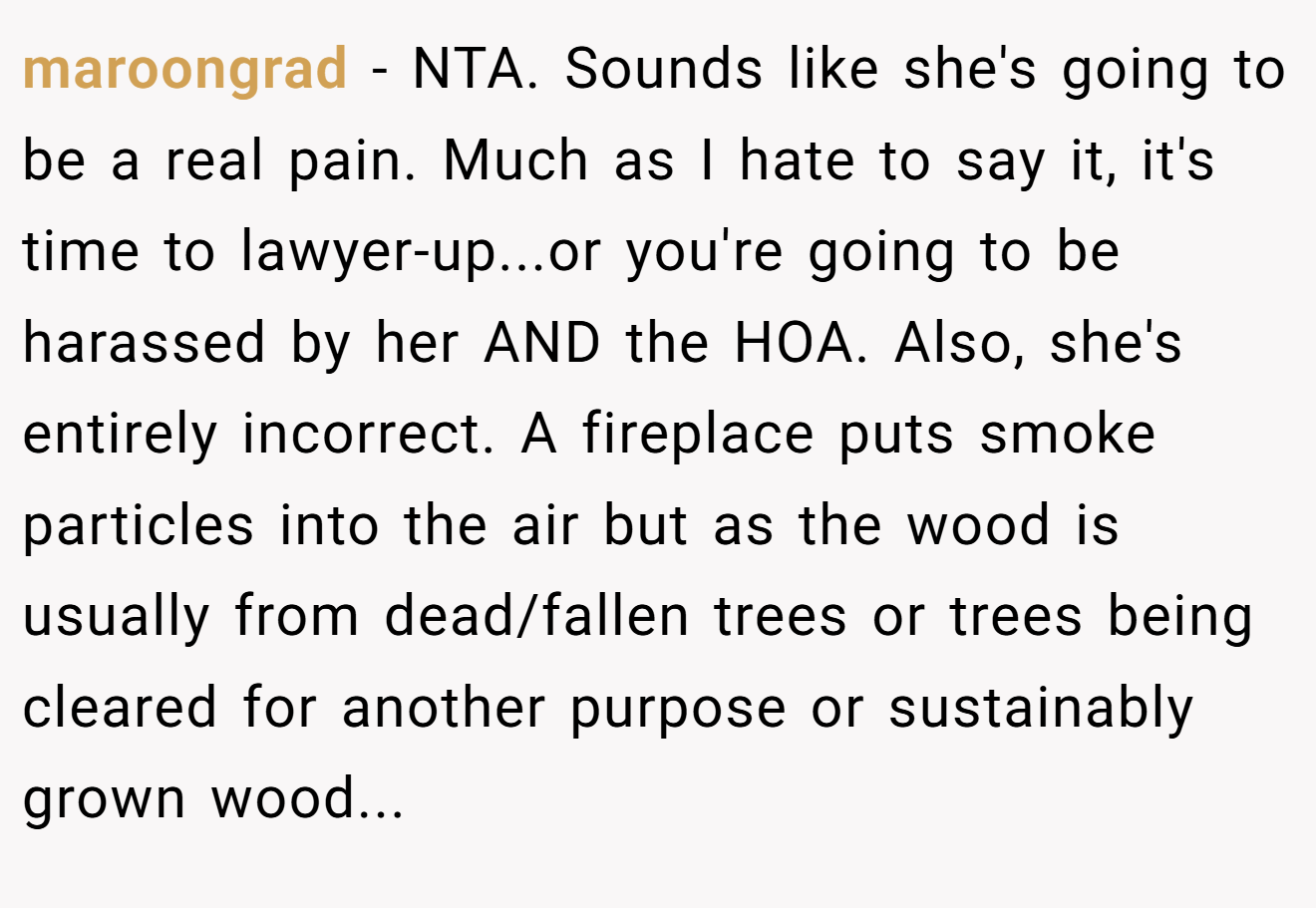 maroongrad − NTA. Sounds like she's going to be a real pain. Much as I hate to say it, it's time to lawyer-up...or you're going to be harassed by her AND the HOA. Also, she's entirely incorrect. A fireplace puts smoke particles into the air but as the wood is usually from dead/fallen trees or trees being cleared for another purpose or sustainably grown wood...
