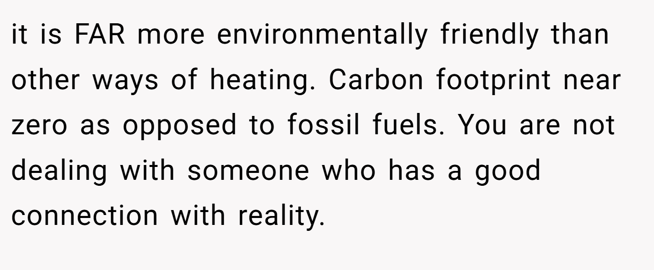 it is FAR more environmentally friendly than other ways of heating. Carbon footprint near zero as opposed to fossil fuels. You are not dealing with someone who has a good connection with reality.