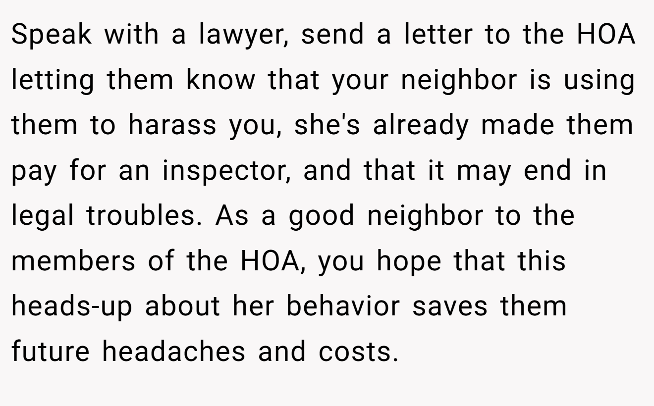 Speak with a lawyer, send a letter to the HOA letting them know that your neighbor is using them to harass you, she's already made them pay for an inspector, and that it may end in legal troubles. As a good neighbor to the members of the HOA, you hope that this heads-up about her behavior saves them future headaches and costs.
