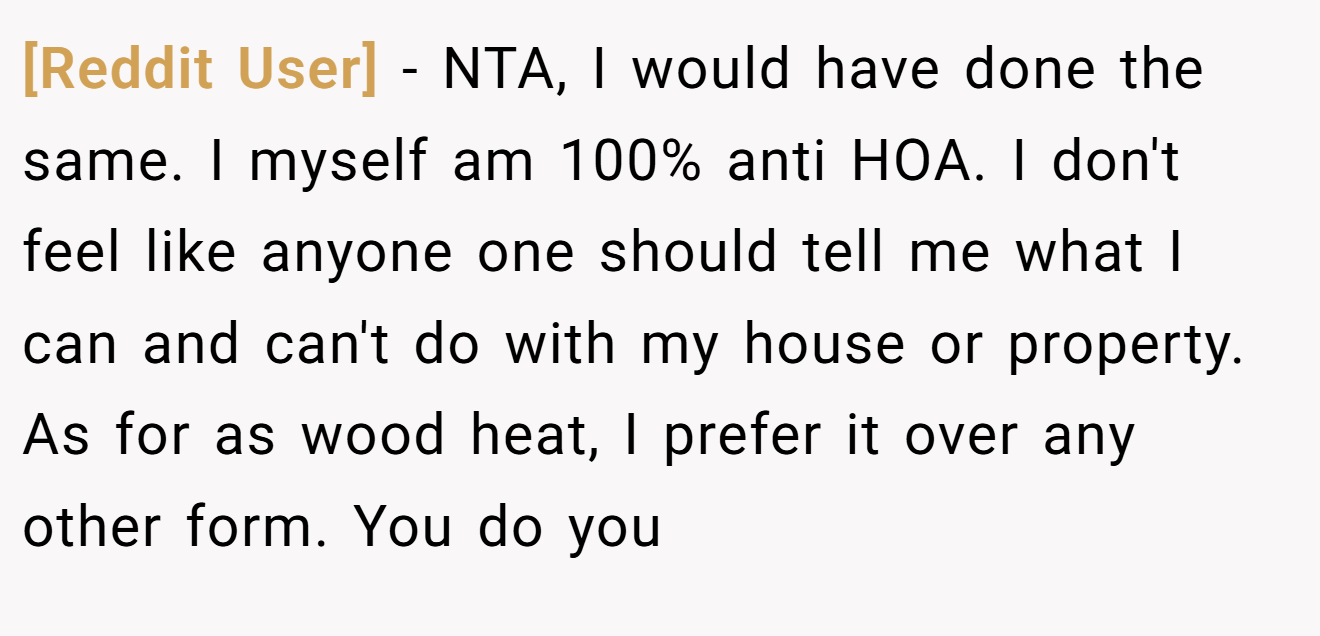 [Reddit User] − NTA, I would have done the same. I myself am 100% anti HOA. I don't feel like anyone one should tell me what I can and can't do with my house or property. As for as wood heat, I prefer it over any other form. You do you