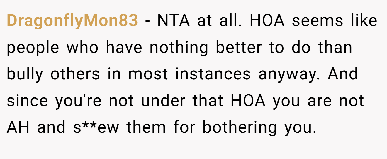 DragonflyMon83 − NTA at all. HOA seems like people who have nothing better to do than bully others in most instances anyway. And since you're not under that HOA you are not AH and s**ew them for bothering you.