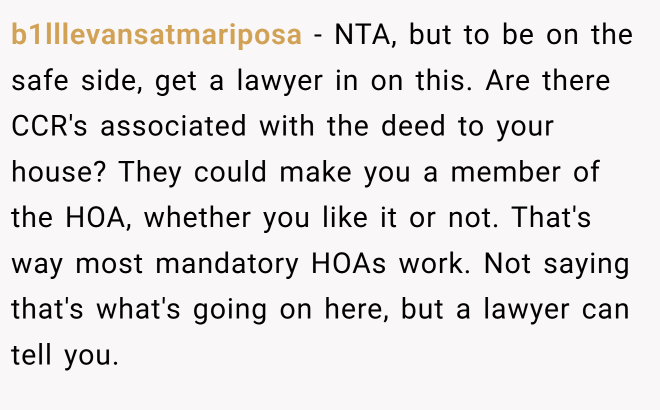 b1lllevansatmariposa − NTA, but to be on the safe side, get a lawyer in on this. Are there CCR's associated with the deed to your house? They could make you a member of the HOA, whether you like it or not. That's way most mandatory HOAs work. Not saying that's what's going on here, but a lawyer can tell you.