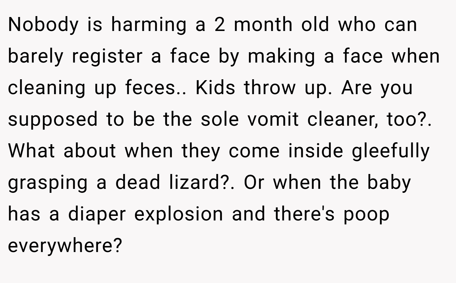 Nobody is harming a 2 month old who can barely register a face by making a face when cleaning up feces.. Kids throw up. Are you supposed to be the sole vomit cleaner, too?. What about when they come inside gleefully grasping a dead lizard?. Or when the baby has a diaper explosion and there's poop everywhere?