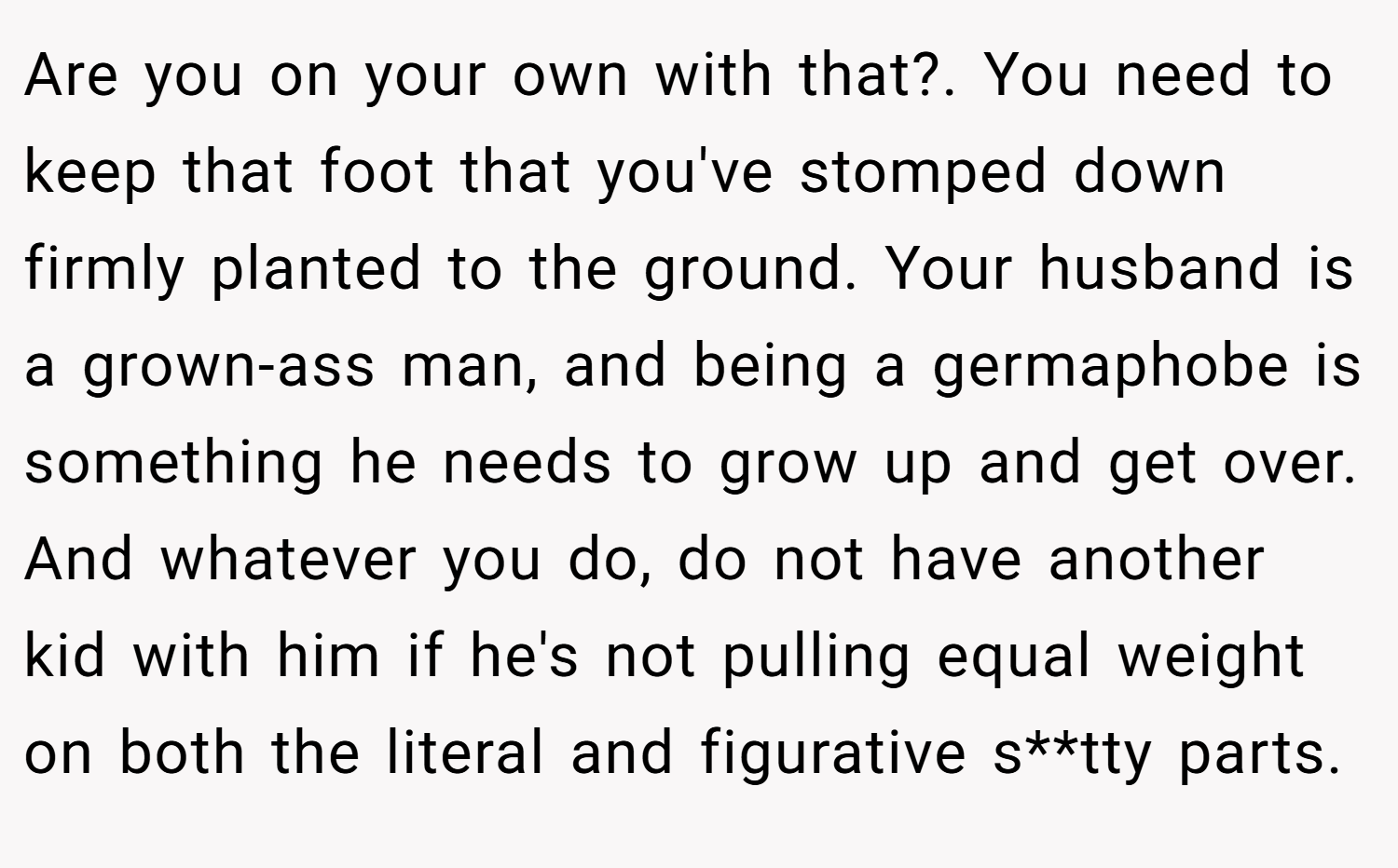 Are you on your own with that?. You need to keep that foot that you've stomped down firmly planted to the ground. Your husband is a grown-ass man, and being a germaphobe is something he needs to grow up and get over. And whatever you do, do not have another kid with him if he's not pulling equal weight on both the literal and figurative s**tty parts.