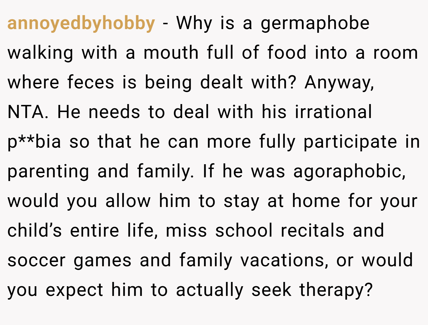 annoyedbyhobby − Why is a germaphobe walking with a mouth full of food into a room where feces is being dealt with? Anyway, NTA. He needs to deal with his irrational p**bia so that he can more fully participate in parenting and family. If he was agoraphobic, would you allow him to stay at home for your child’s entire life, miss school recitals and soccer games and family vacations, or would you expect him to actually seek therapy?