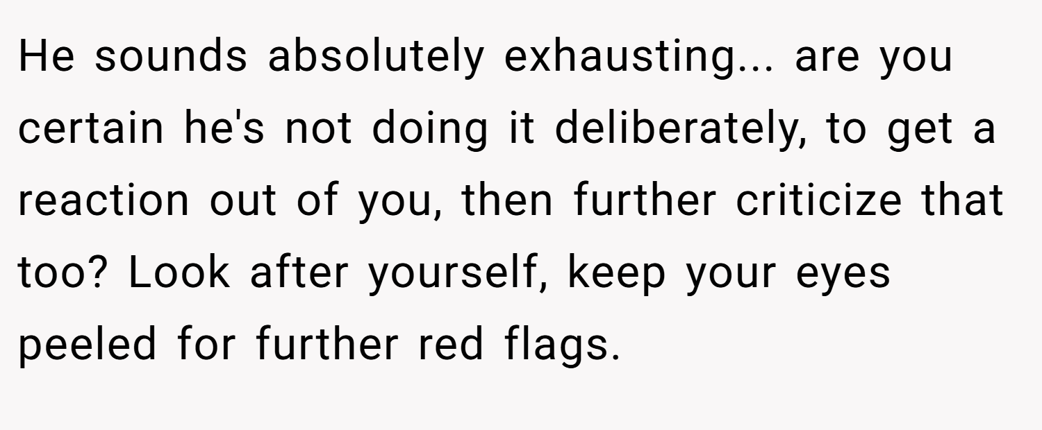 He sounds absolutely exhausting... are you certain he's not doing it deliberately, to get a reaction out of you, then further criticize that too? Look after yourself, keep your eyes peeled for further red flags.