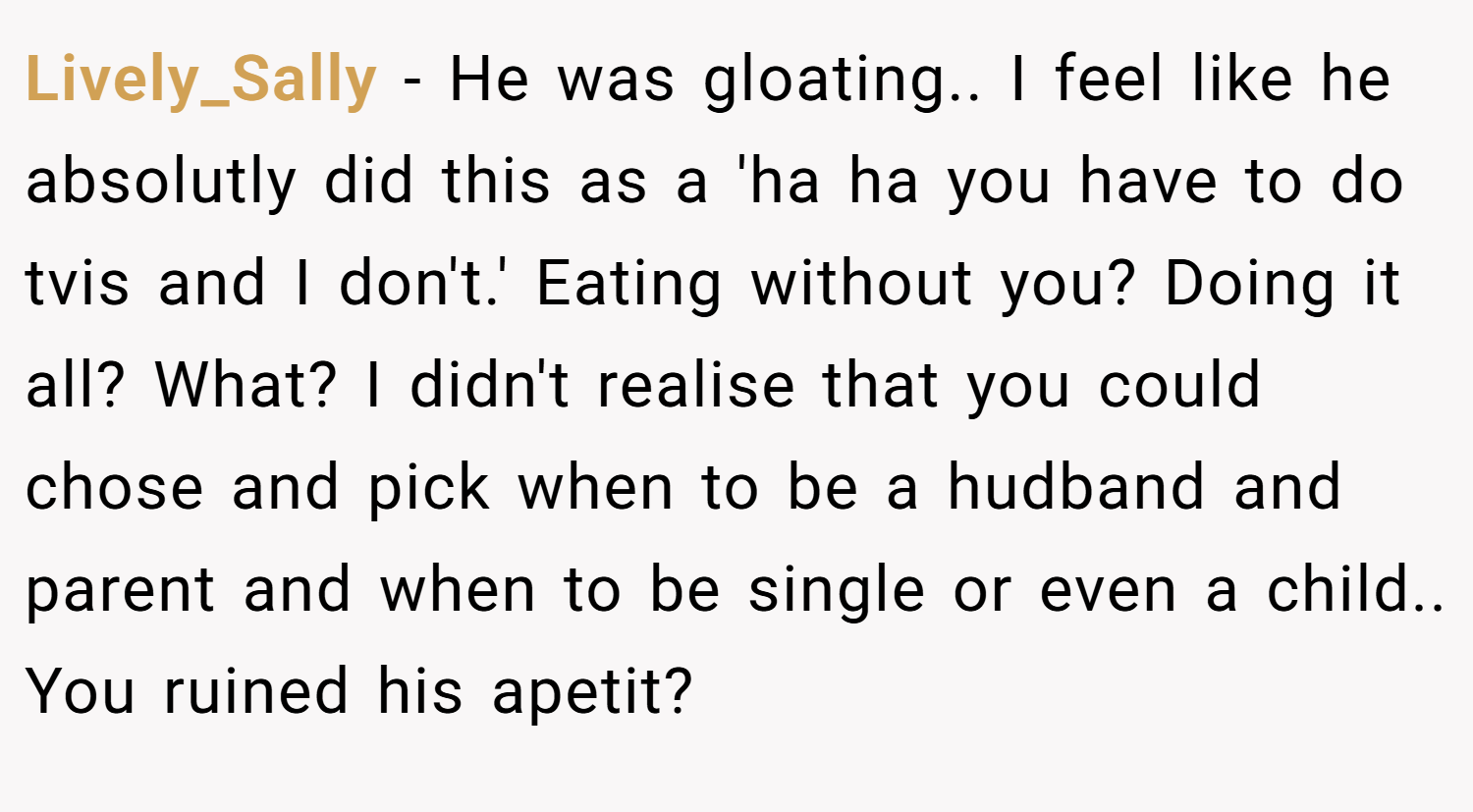 Lively_Sally − He was gloating.. I feel like he absolutly did this as a 'ha ha you have to do tvis and I don't.' Eating without you? Doing it all? What? I didn't realise that you could chose and pick when to be a hudband and parent and when to be single or even a child.. You ruined his apetit?
