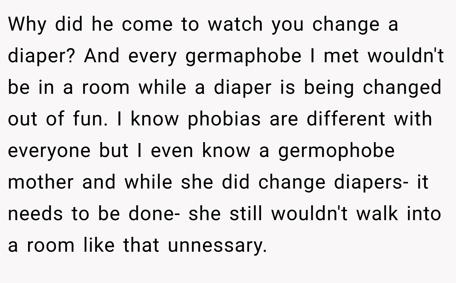 Why did he come to watch you change a diaper? And every germaphobe I met wouldn't be in a room while a diaper is being changed out of fun. I know phobias are different with everyone but I even know a germophobe mother and while she did change diapers- it needs to be done- she still wouldn't walk into a room like that unnessary.