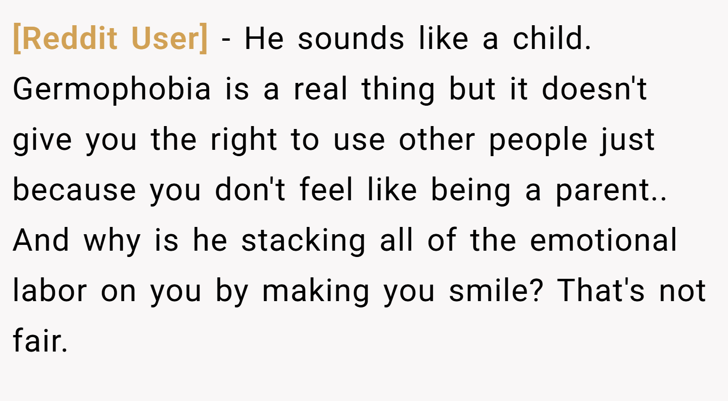 [Reddit User] − He sounds like a child. Germophobia is a real thing but it doesn't give you the right to use other people just because you don't feel like being a parent.. And why is he stacking all of the emotional labor on you by making you smile? That's not fair.