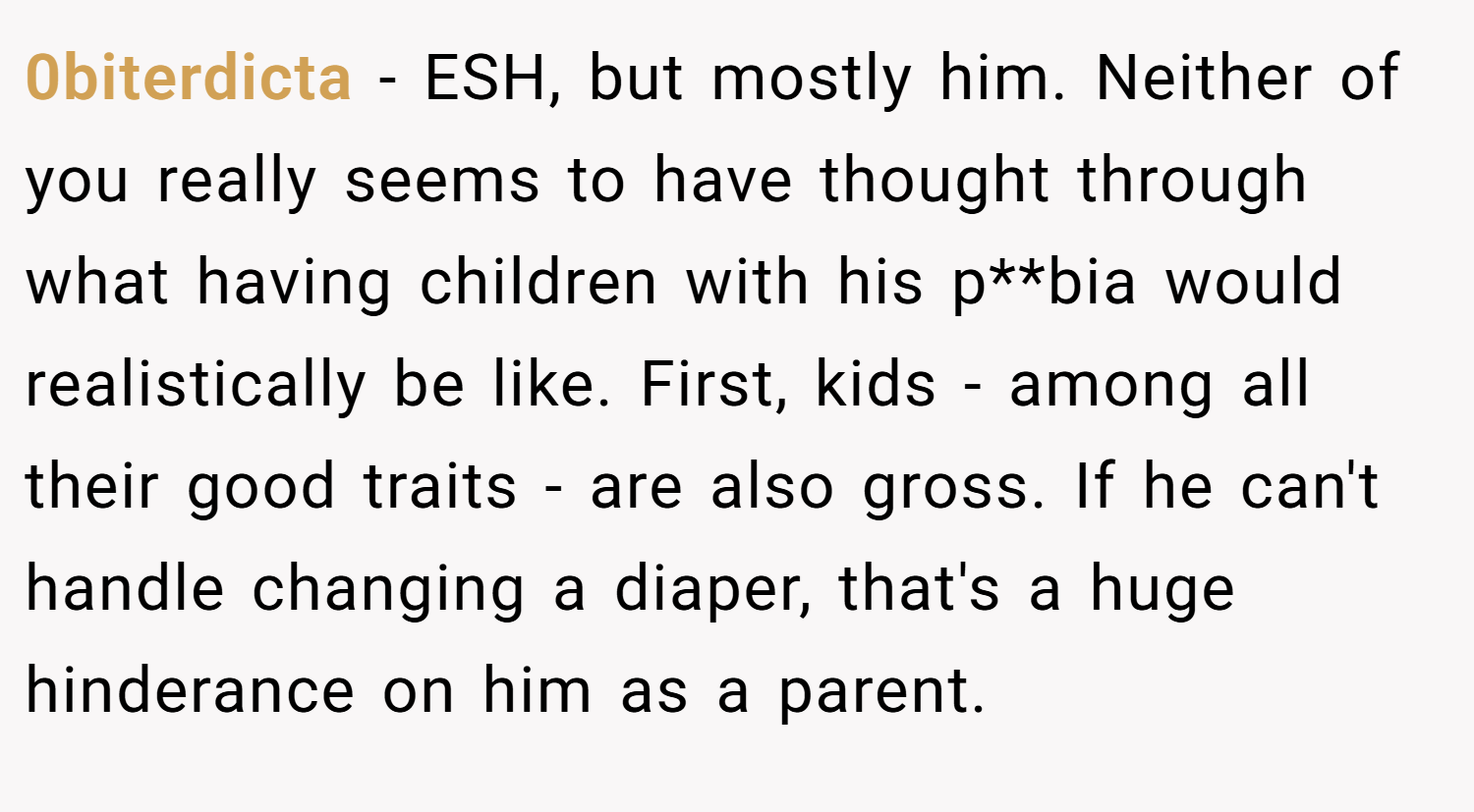 0biterdicta − ESH, but mostly him. Neither of you really seems to have thought through what having children with his p**bia would realistically be like. First, kids - among all their good traits - are also gross. If he can't handle changing a diaper, that's a huge hinderance on him as a parent.