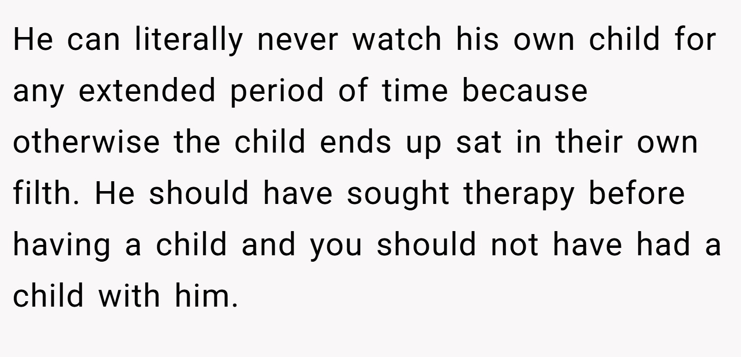 He can literally never watch his own child for any extended period of time because otherwise the child ends up sat in their own filth. He should have sought therapy before having a child and you should not have had a child with him.