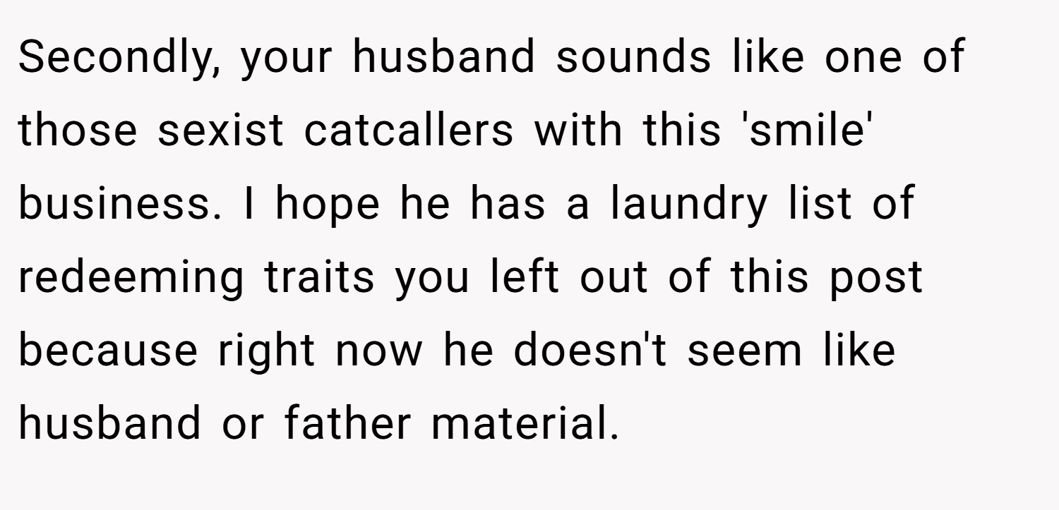 Secondly, your husband sounds like one of those sexist catcallers with this 'smile' business. I hope he has a laundry list of redeeming traits you left out of this post because right now he doesn't seem like husband or father material.