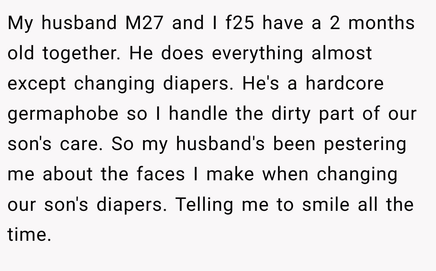 My husband M27 and I f25 have a 2 months old together. He does everything almost except changing diapers. He's a hardcore germaphobe so I handle the dirty part of our son's care. So my husband's been pestering me about the faces I make when changing our son's diapers. Telling me to smile all the time.