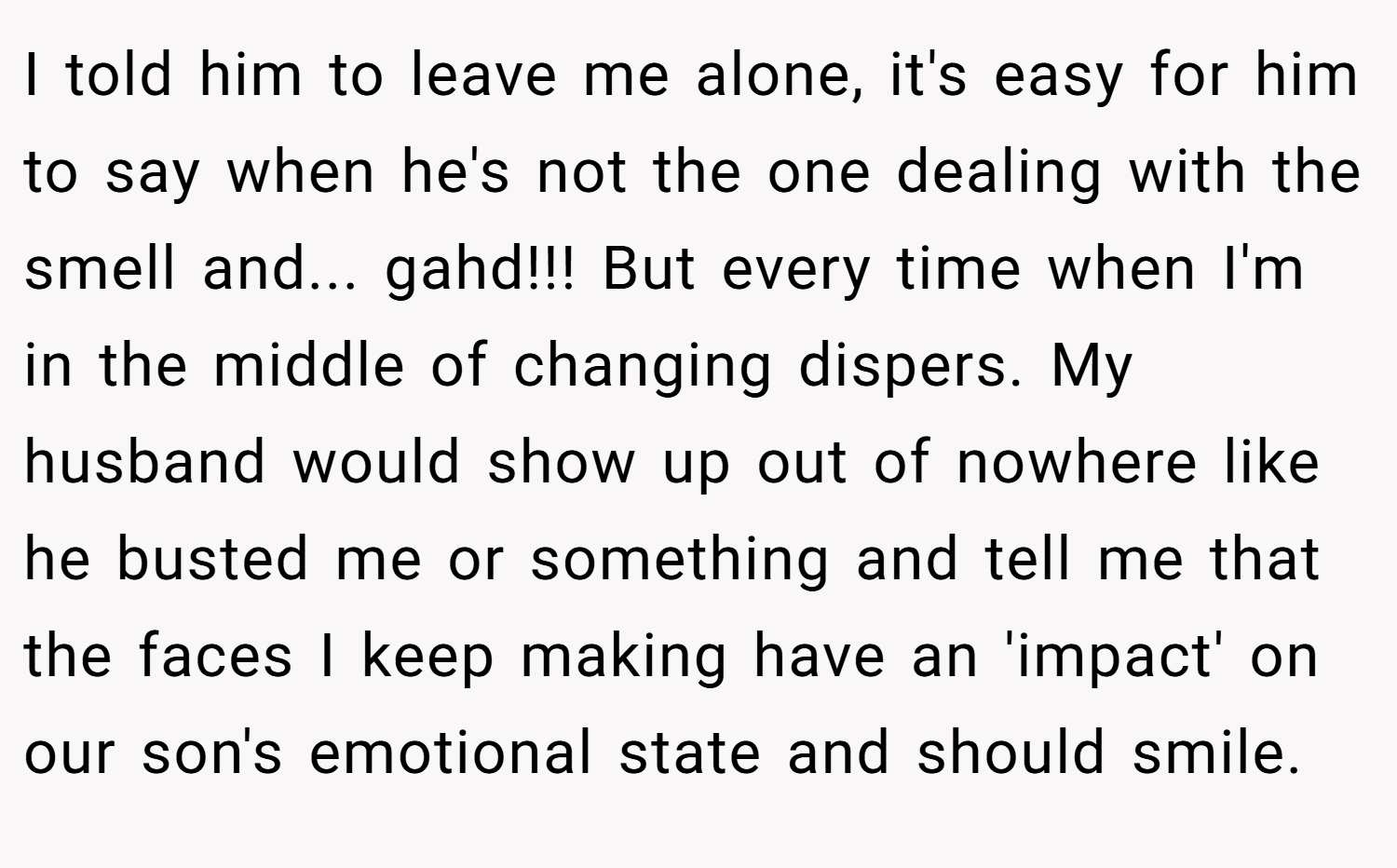 I told him to leave me alone, it's easy for him to say when he's not the one dealing with the smell and... gahd!!! But every time when I'm in the middle of changing dispers. My husband would show up out of nowhere like he busted me or something and tell me that the faces I keep making have an 'impact' on our son's emotional state and should smile.