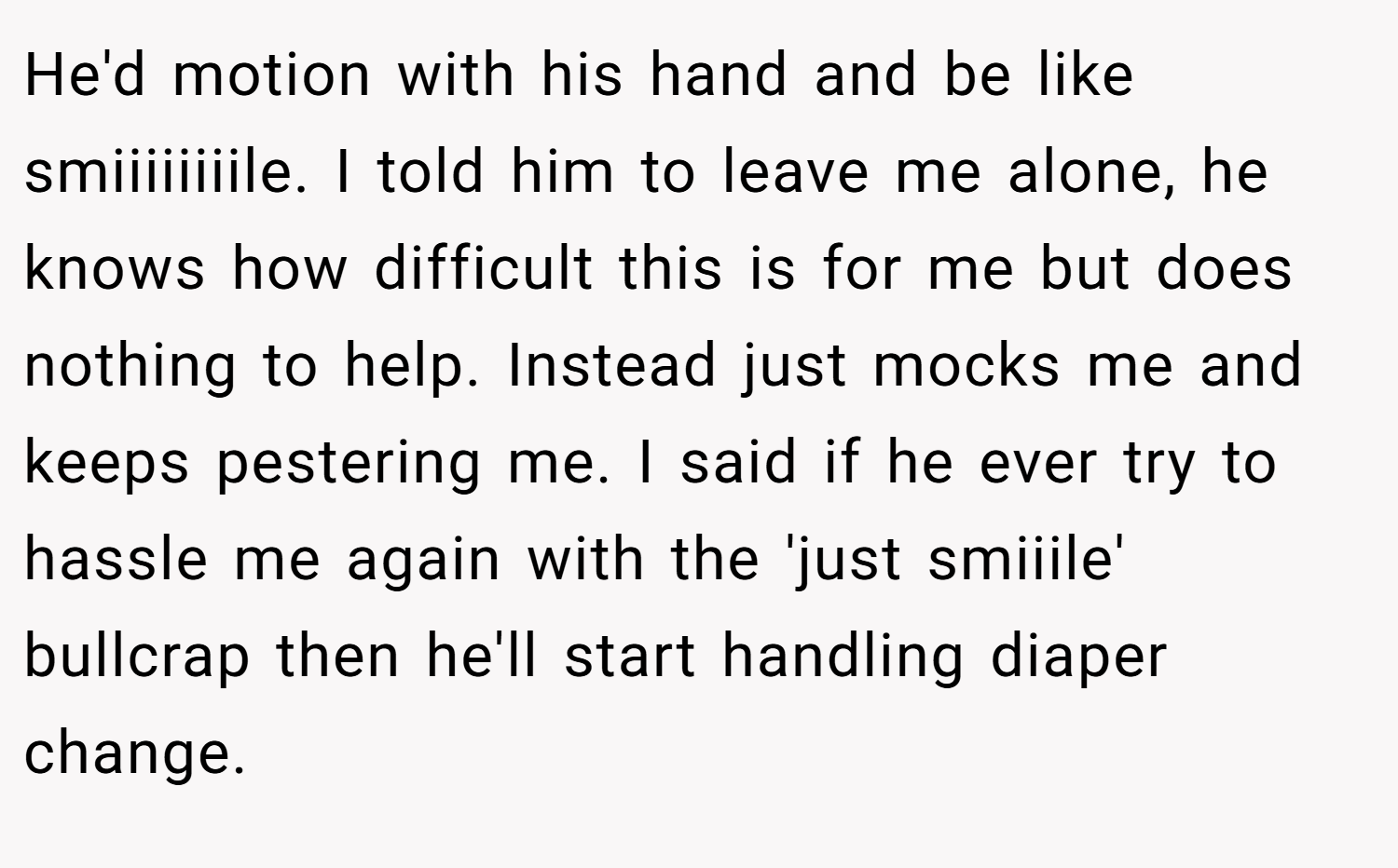 He'd motion with his hand and be like smiiiiiiiile. I told him to leave me alone, he knows how difficult this is for me but does nothing to help. Instead just mocks me and keeps pestering me. I said if he ever try to hassle me again with the 'just smiiile' bullcrap then he'll start handling diaper change.