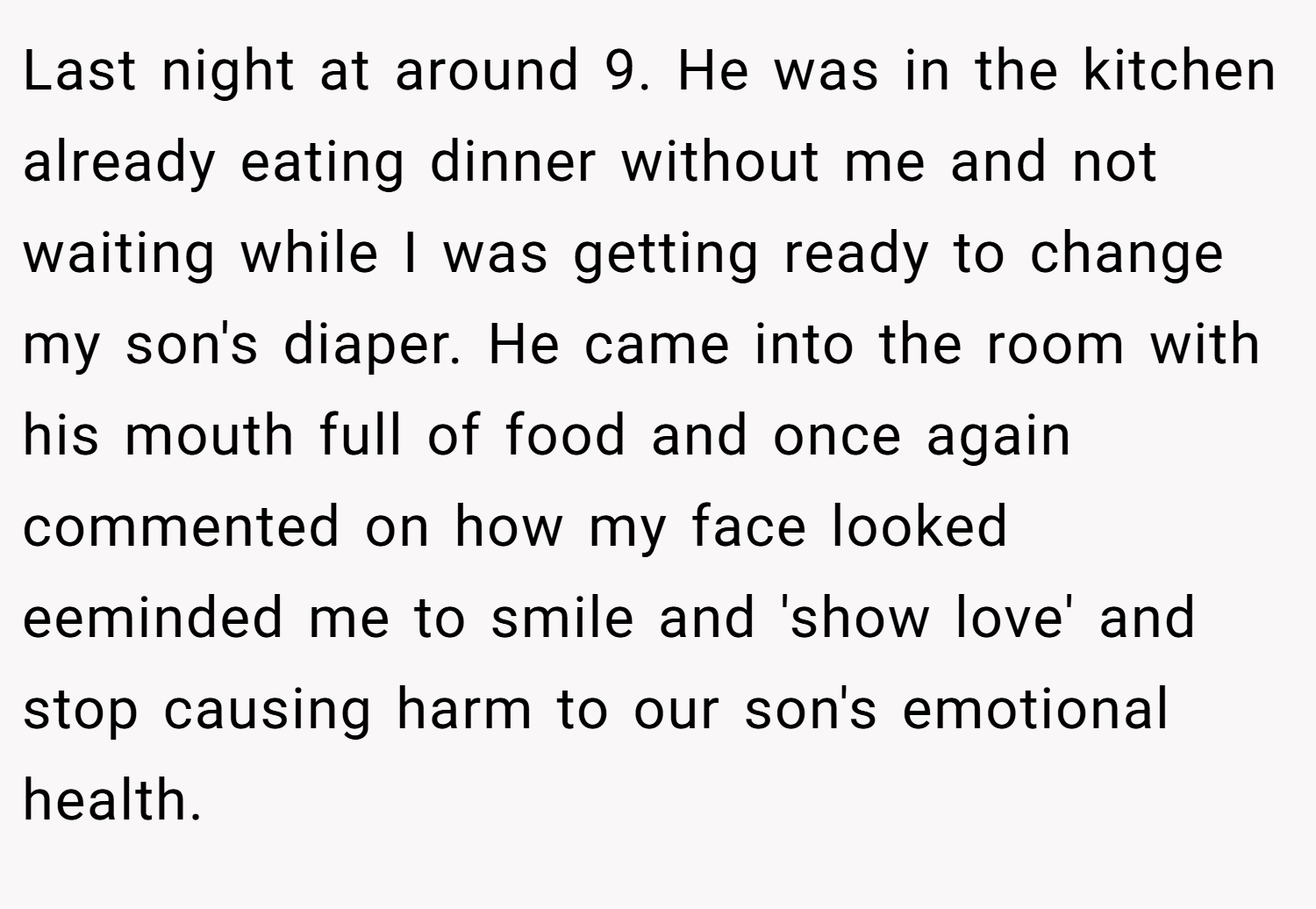 Last night at around 9. He was in the kitchen already eating dinner without me and not waiting while I was getting ready to change my son's diaper. He came into the room with his mouth full of food and once again commented on how my face looked eeminded me to smile and 'show love' and stop causing harm to our son's emotional health.
