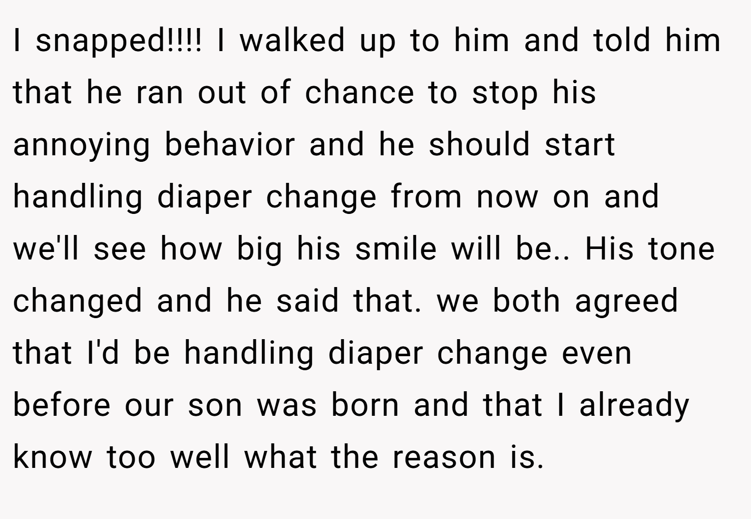 I snapped!!!! I walked up to him and told him that he ran out of chance to stop his annoying behavior and he should start handling diaper change from now on and we'll see how big his smile will be.. His tone changed and he said that. we both agreed that I'd be handling diaper change even before our son was born and that I already know too well what the reason is.