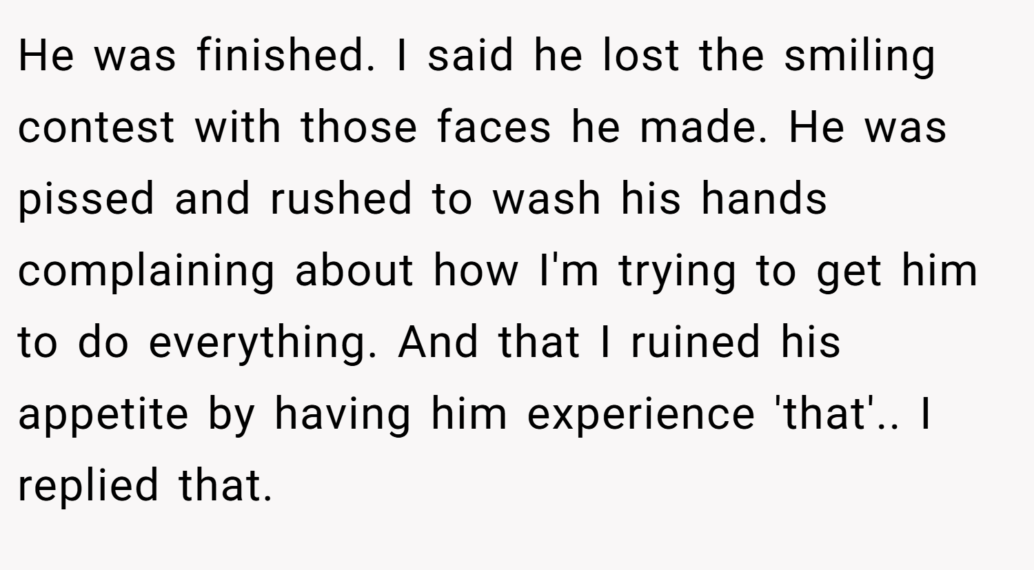 He was finished. I said he lost the smiling contest with those faces he made. He was pissed and rushed to wash his hands complaining about how I'm trying to get him to do everything. And that I ruined his appetite by having him experience 'that'.. I replied that.
