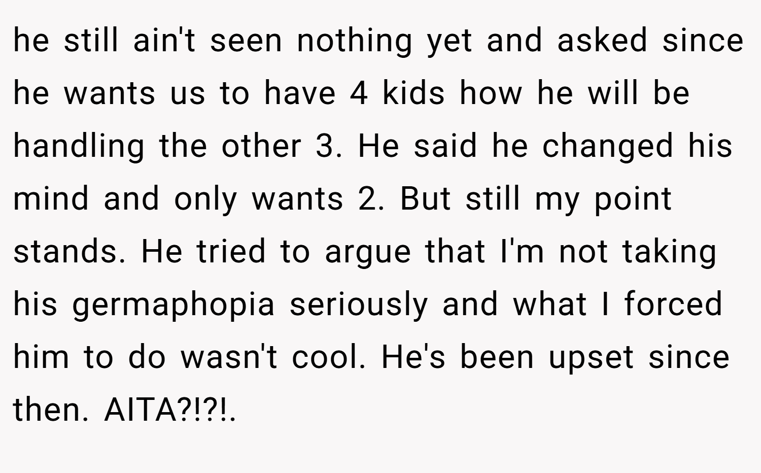 he still ain't seen nothing yet and asked since he wants us to have 4 kids how he will be handling the other 3. He said he changed his mind and only wants 2. But still my point stands. He tried to argue that I'm not taking his germaphopia seriously and what I forced him to do wasn't cool. He's been upset since then. AITA?!?!.