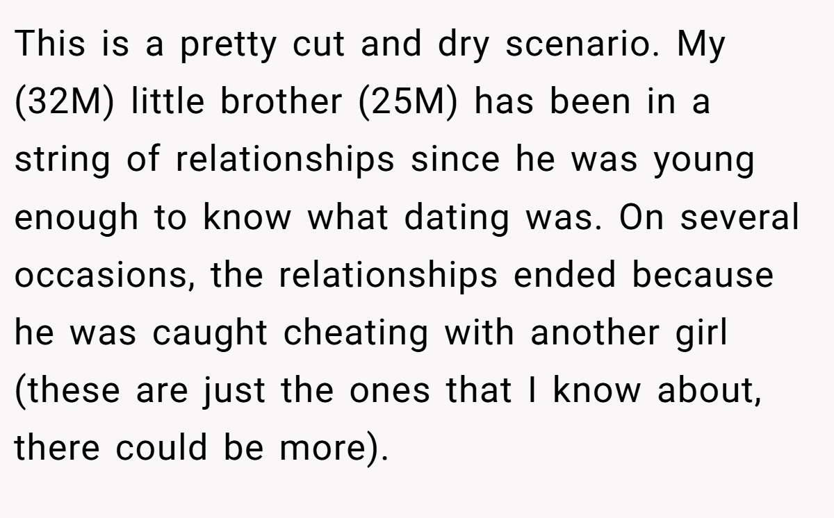 This is a pretty cut and dry scenario. My (32M) little brother (25M) has been in a string of relationships since he was young enough to know what dating was. On several occasions, the relationships ended because he was caught cheating with another girl (these are just the ones that I know about, there could be more).