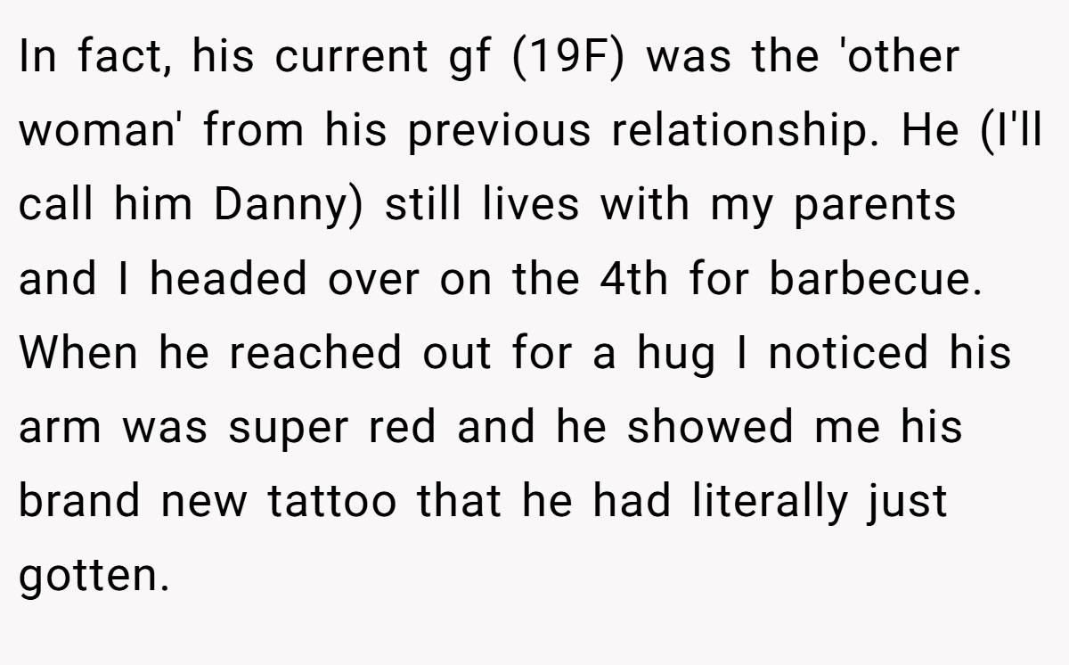 In fact, his current gf (19F) was the 'other woman' from his previous relationship. He (I'll call him Danny) still lives with my parents and I headed over on the 4th for barbecue. When he reached out for a hug I noticed his arm was super red and he showed me his brand new tattoo that he had literally just gotten.