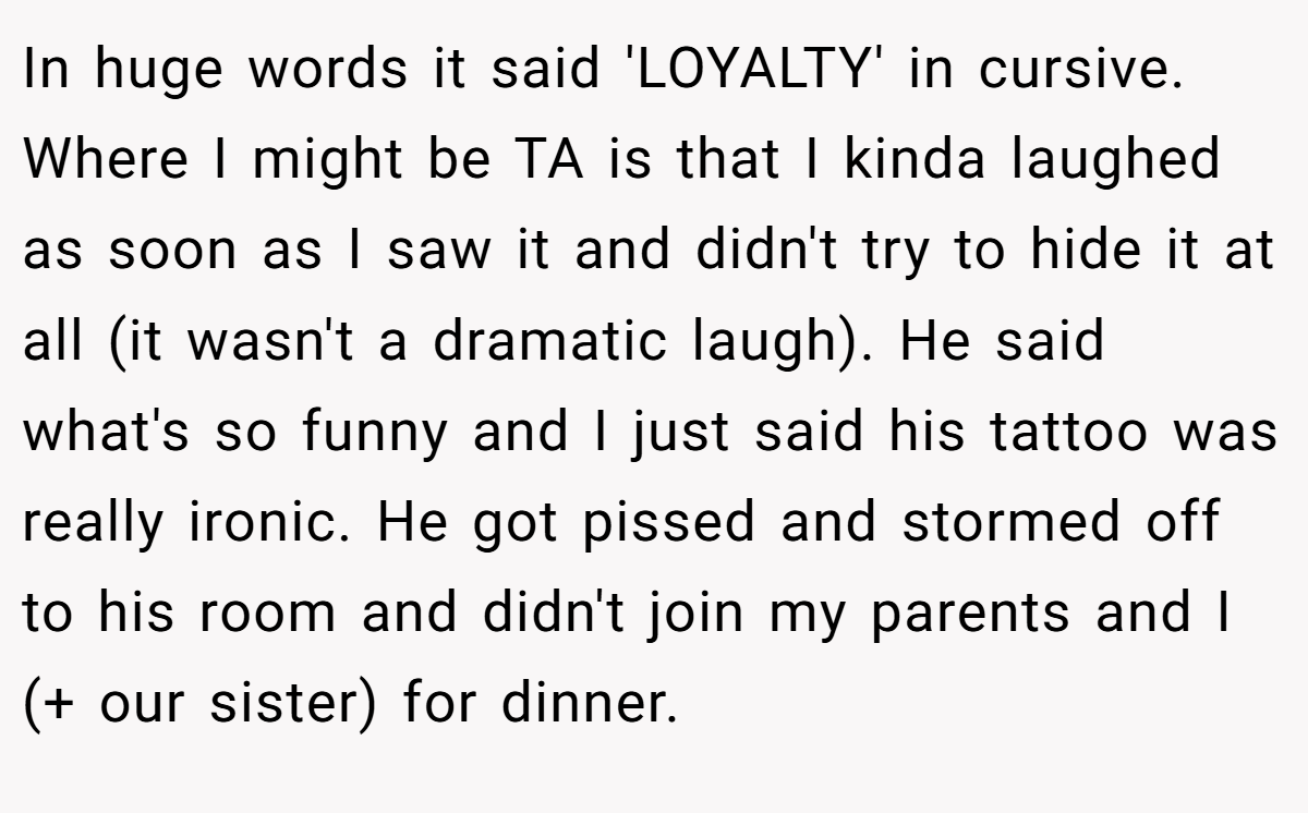 In huge words it said 'LOYALTY' in cursive. Where I might be TA is that I kinda laughed as soon as I saw it and didn't try to hide it at all (it wasn't a dramatic laugh). He said what's so funny and I just said his tattoo was really ironic. He got pissed and stormed off to his room and didn't join my parents and I (+ our sister) for dinner.