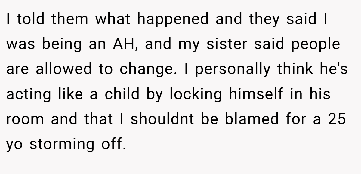 I told them what happened and they said I was being an AH, and my sister said people are allowed to change. I personally think he's acting like a child by locking himself in his room and that I shouldnt be blamed for a 25 yo storming off.