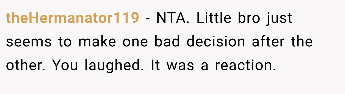 theHermanator119 − NTA. Little bro just seems to make one bad decision after the other. You laughed. It was a reaction.