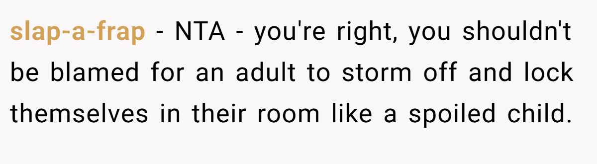 slap-a-frap − NTA - you're right, you shouldn't be blamed for an adult to storm off and lock themselves in their room like a spoiled child.