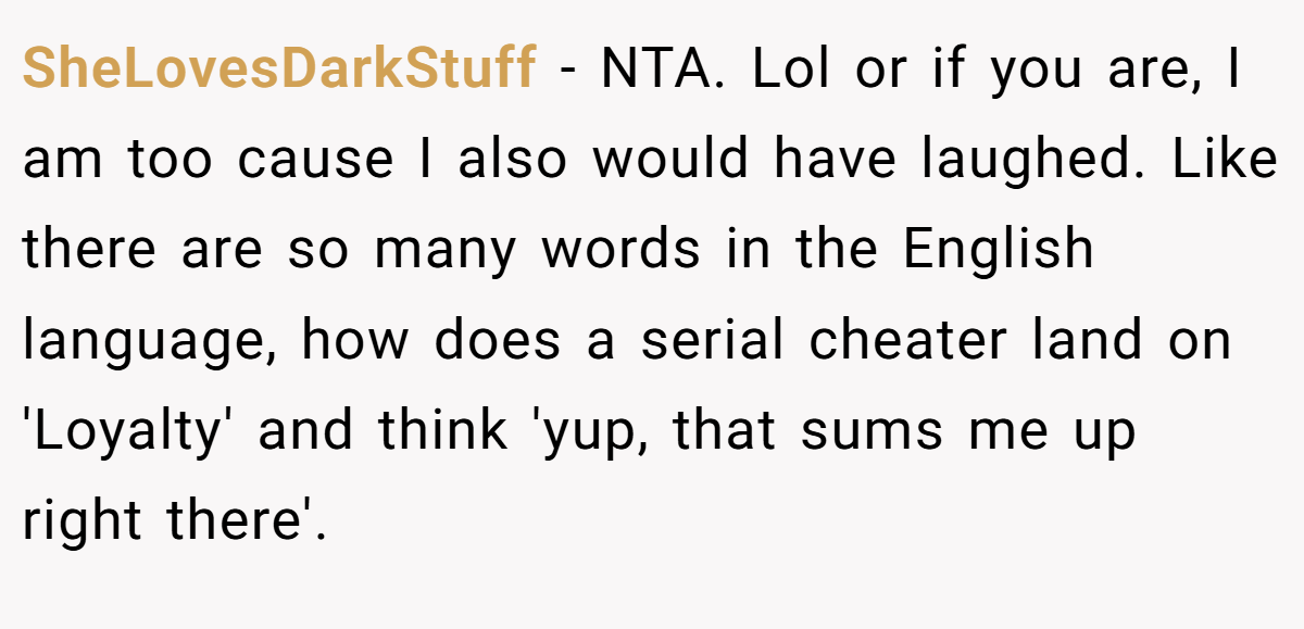 SheLovesDarkStuff − NTA. Lol or if you are, I am too cause I also would have laughed. Like there are so many words in the English language, how does a serial cheater land on 'Loyalty' and think 'yup, that sums me up right there'.