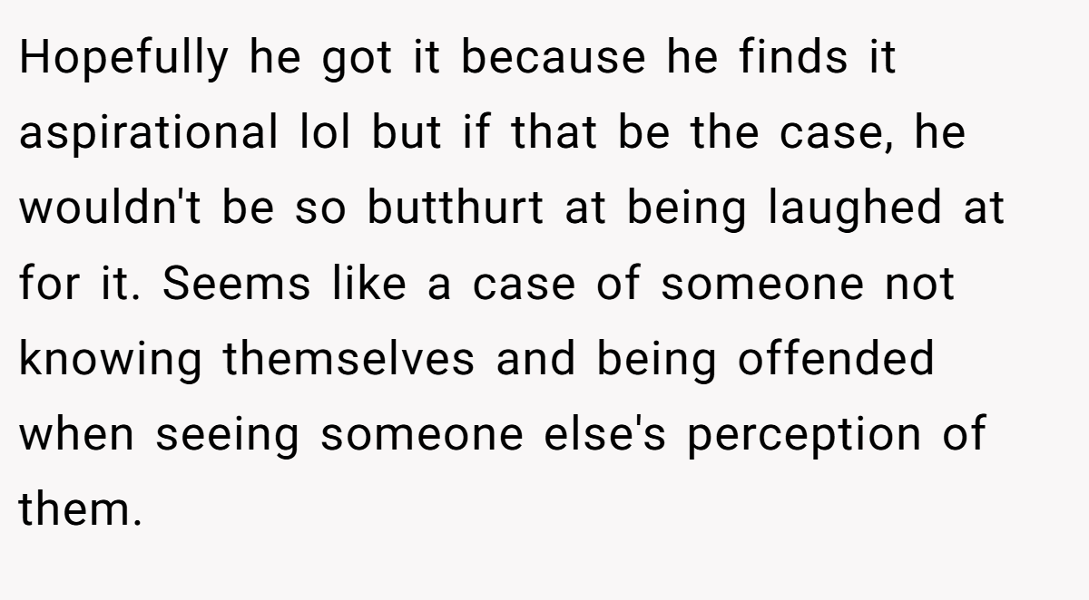 Hopefully he got it because he finds it aspirational lol but if that be the case, he wouldn't be so butthurt at being laughed at for it. Seems like a case of someone not knowing themselves and being offended when seeing someone else's perception of them.
