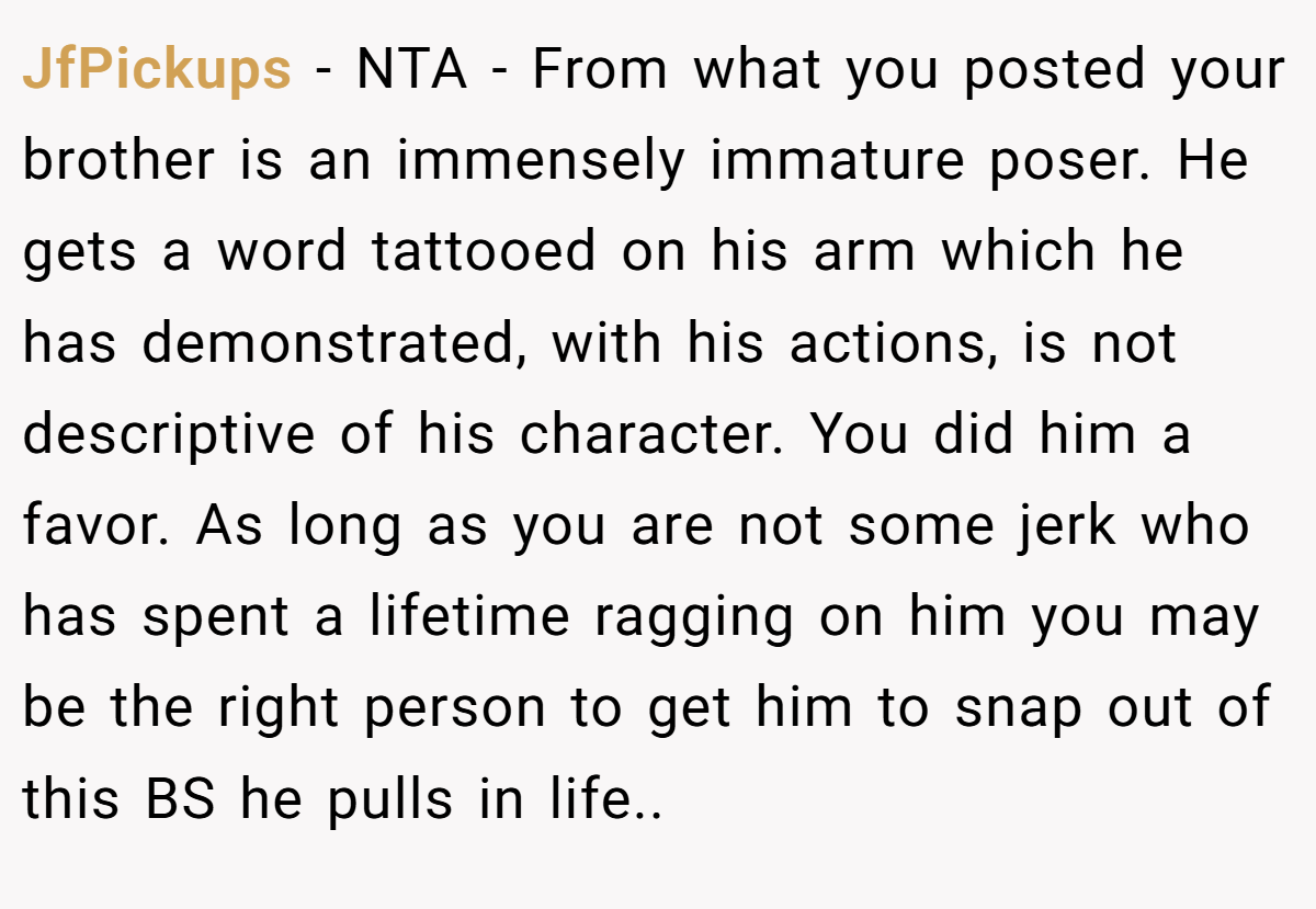 JfPickups − NTA - From what you posted your brother is an immensely immature poser. He gets a word tattooed on his arm which he has demonstrated, with his actions, is not descriptive of his character. You did him a favor. As long as you are not some jerk who has spent a lifetime ragging on him you may be the right person to get him to snap out of this BS he pulls in life..