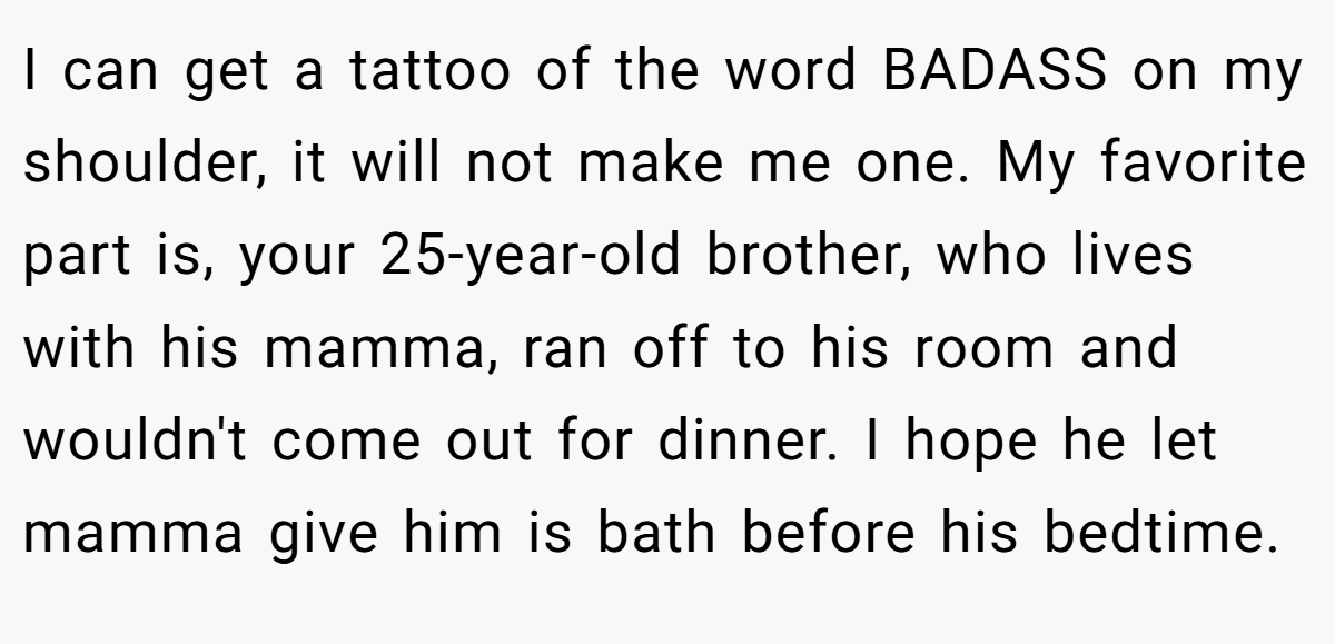 I can get a tattoo of the word BADASS on my shoulder, it will not make me one. My favorite part is, your 25-year-old brother, who lives with his mamma, ran off to his room and wouldn't come out for dinner. I hope he let mamma give him is bath before his bedtime.