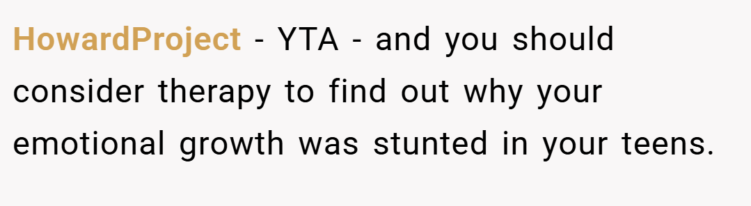 HowardProject − YTA - and you should consider therapy to find out why your emotional growth was stunted in your teens.