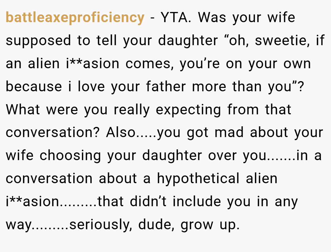 battleaxeproficiency − YTA. Was your wife supposed to tell your daughter “oh, sweetie, if an alien i**asion comes, you’re on your own because i love your father more than you”? What were you really expecting from that conversation? Also.....you got mad about your wife choosing your daughter over you.......in a conversation about a hypothetical alien i**asion.........that didn’t include you in any way.........seriously, dude, grow up.