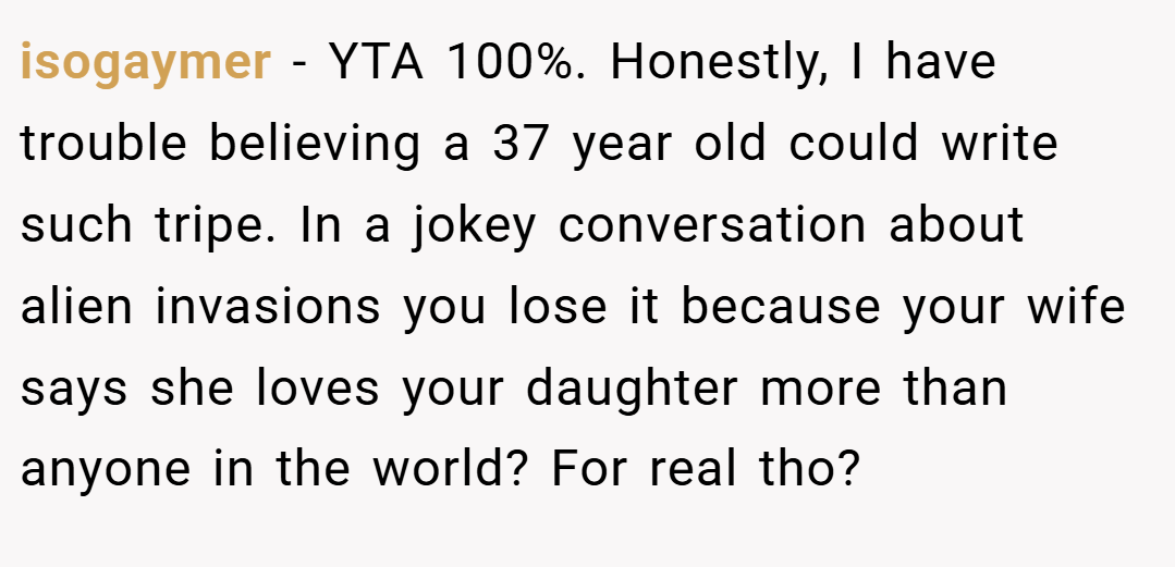 isogaymer − YTA 100%. Honestly, I have trouble believing a 37 year old could write such tripe. In a jokey conversation about alien invasions you lose it because your wife says she loves your daughter more than anyone in the world? For real tho?