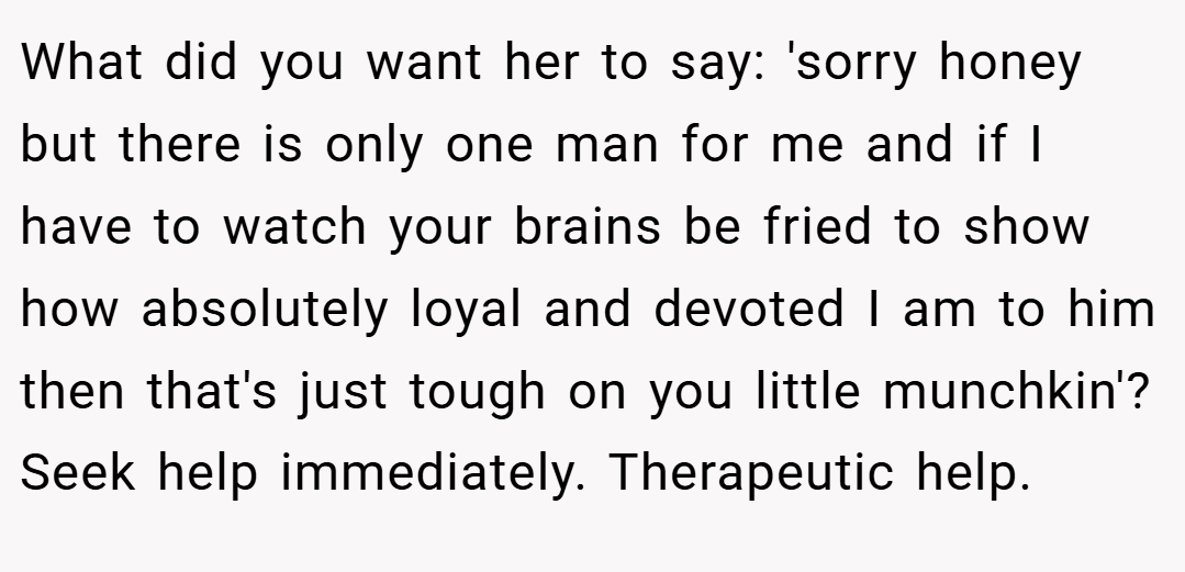 What did you want her to say: 'sorry honey but there is only one man for me and if I have to watch your brains be fried to show how absolutely loyal and devoted I am to him then that's just tough on you little munchkin'? Seek help immediately. Therapeutic help.