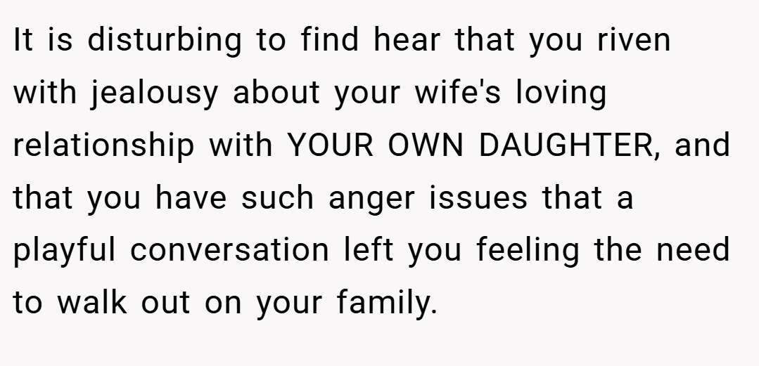 It is disturbing to find hear that you riven with jealousy about your wife's loving relationship with YOUR OWN DAUGHTER, and that you have such anger issues that a playful conversation left you feeling the need to walk out on your family.