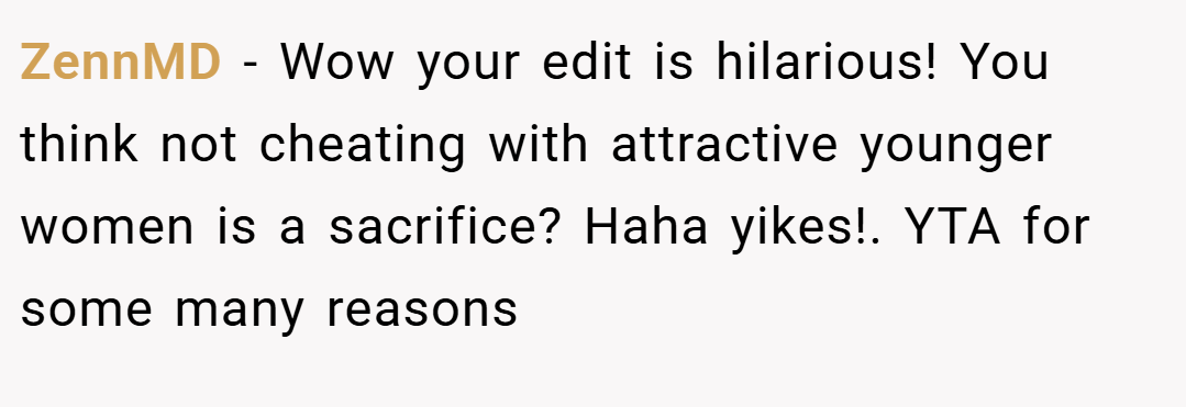 ZennMD − Wow your edit is hilarious! You think not cheating with attractive younger women is a sacrifice? Haha yikes!. YTA for some many reasons