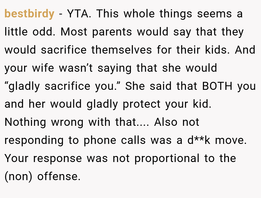 bestbirdy − YTA. This whole things seems a little odd. Most parents would say that they would sacrifice themselves for their kids. And your wife wasn’t saying that she would “gladly sacrifice you.” She said that BOTH you and her would gladly protect your kid. Nothing wrong with that.... Also not responding to phone calls was a d**k move. Your response was not proportional to the (non) offense.