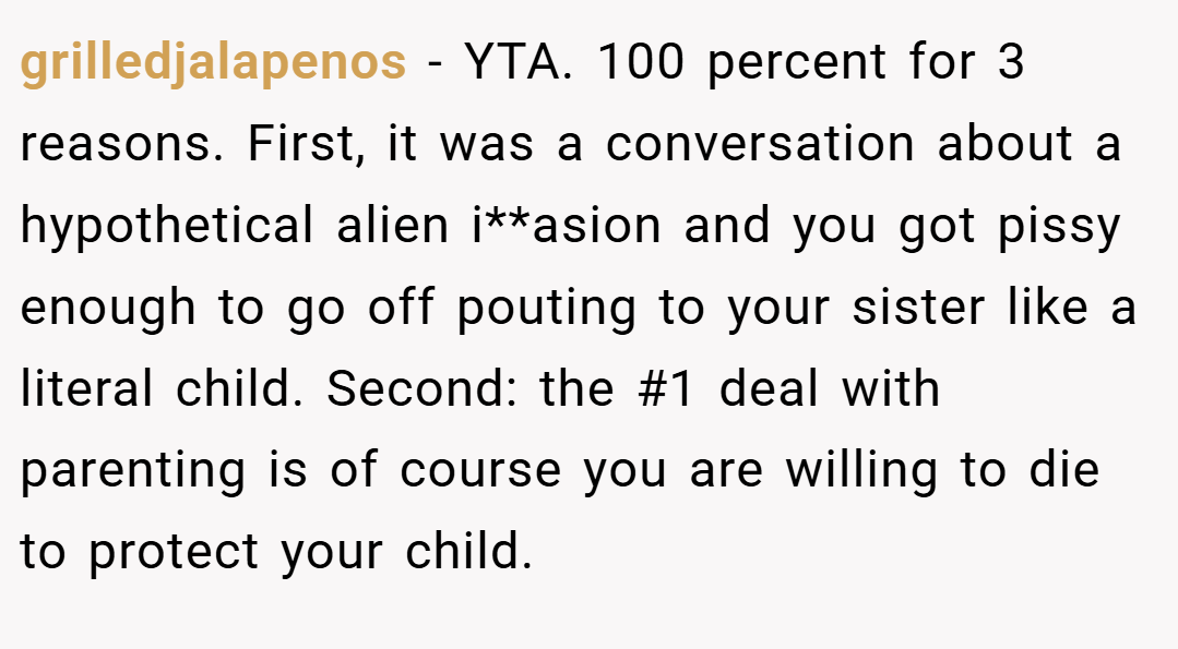 grilledjalapenos − YTA. 100 percent for 3 reasons. First, it was a conversation about a hypothetical alien i**asion and you got pissy enough to go off pouting to your sister like a literal child. Second: the #1 deal with parenting is of course you are willing to die to protect your child.