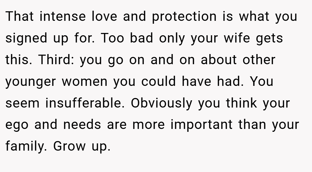 That intense love and protection is what you signed up for. Too bad only your wife gets this. Third: you go on and on about other younger women you could have had. You seem insufferable. Obviously you think your ego and needs are more important than your family. Grow up.