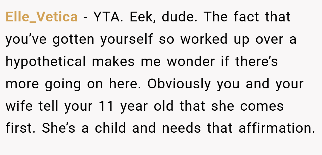 Elle_Vetica − YTA. Eek, dude. The fact that you’ve gotten yourself so worked up over a hypothetical makes me wonder if there’s more going on here. Obviously you and your wife tell your 11 year old that she comes first. She’s a child and needs that affirmation.