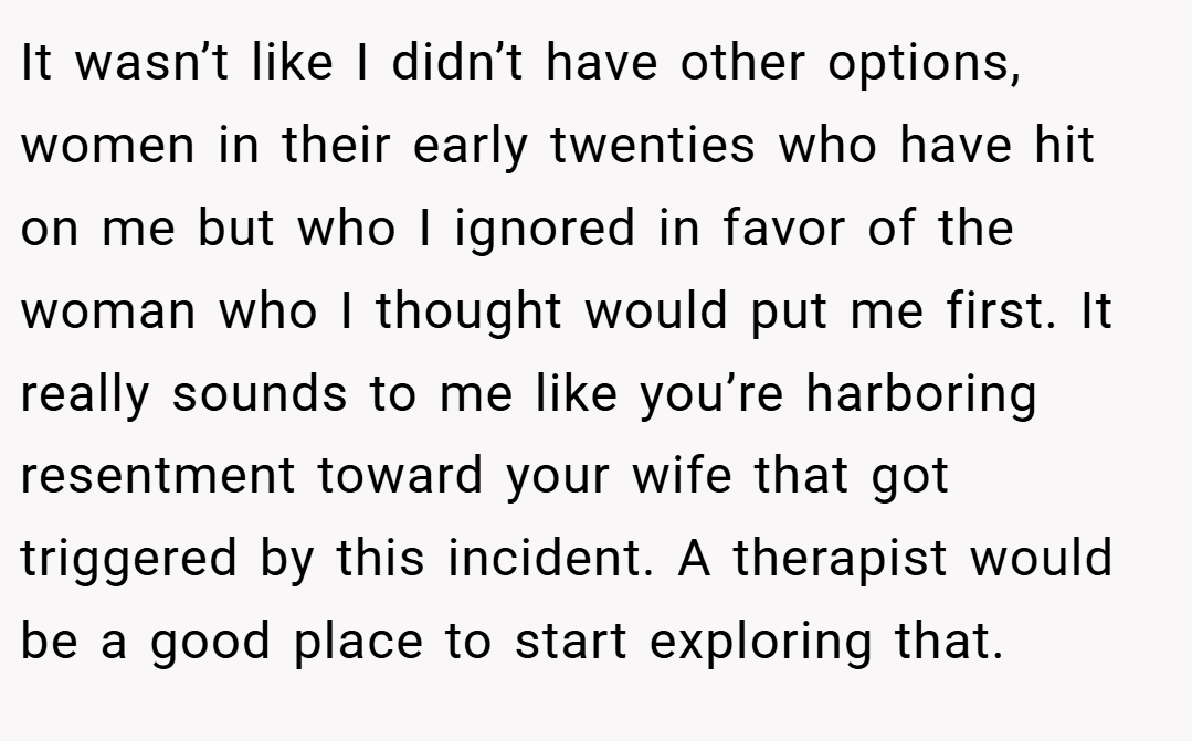 It wasn’t like I didn’t have other options, women in their early twenties who have hit on me but who I ignored in favor of the woman who I thought would put me first. It really sounds to me like you’re harboring resentment toward your wife that got triggered by this incident. A therapist would be a good place to start exploring that.