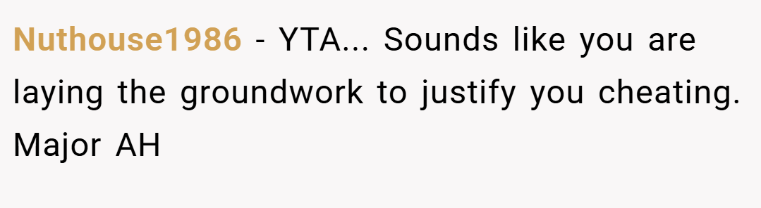 Nuthouse1986 − YTA... Sounds like you are laying the groundwork to justify you cheating. Major AH